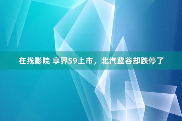 在线影院 享界S9上市，北汽蓝谷却跌停了