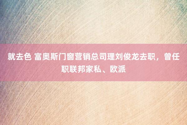 就去色 富奥斯门窗营销总司理刘俊龙去职，曾任职联邦家私、欧派