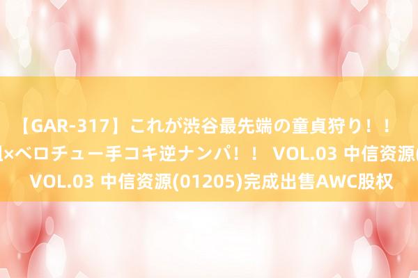 【GAR-317】これが渋谷最先端の童貞狩り！！ 超ド派手ギャル5人組×ベロチュー手コキ逆ナンパ！！ VOL.03 中信资源(01205)完成出售AWC股权