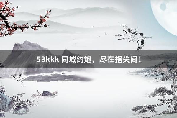 53kkk 同城约炮，尽在指尖间！