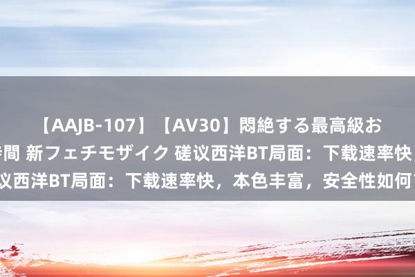 【AAJB-107】【AV30】悶絶する最高級おっぱい生々しい性交 4時間 新フェチモザイク 磋议西洋BT局面：下载速率快，本色丰富，安全性如何？