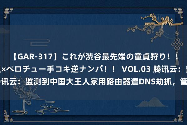 【GAR-317】これが渋谷最先端の童貞狩り！！ 超ド派手ギャル5人組×ベロチュー手コキ逆ナンパ！！ VOL.03 腾讯云：监测到中国大王人家用路由器遭DNS劫抓，管事器端现已收复