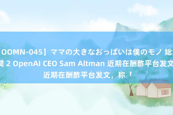 【OOMN-045】ママの大きなおっぱいは僕のモノ 総集編4時間 2 OpenAI CEO Sam Altman 近期在酬酢平台发文，称「