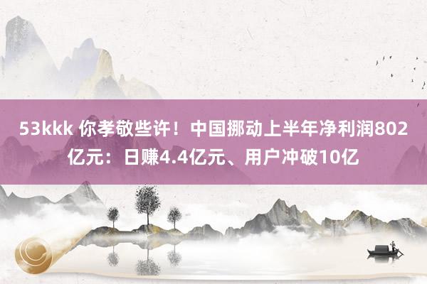 53kkk 你孝敬些许！中国挪动上半年净利润802亿元：日赚4.4亿元、用户冲破10亿