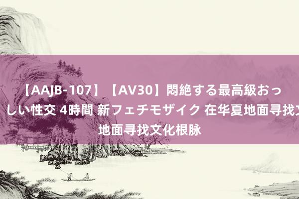 【AAJB-107】【AV30】悶絶する最高級おっぱい生々しい性交 4時間 新フェチモザイク 在华夏地面寻找文化根脉