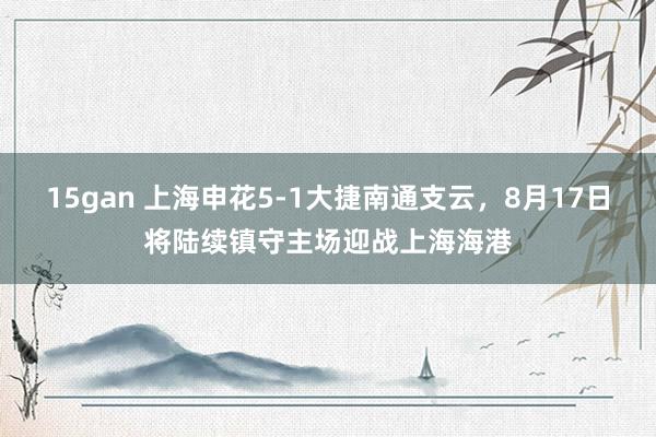 15gan 上海申花5-1大捷南通支云，8月17日将陆续镇守主场迎战上海海港