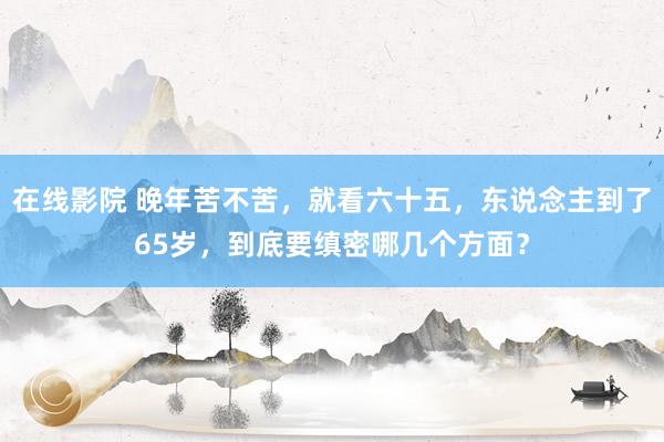 在线影院 晚年苦不苦，就看六十五，东说念主到了65岁，到底要缜密哪几个方面？