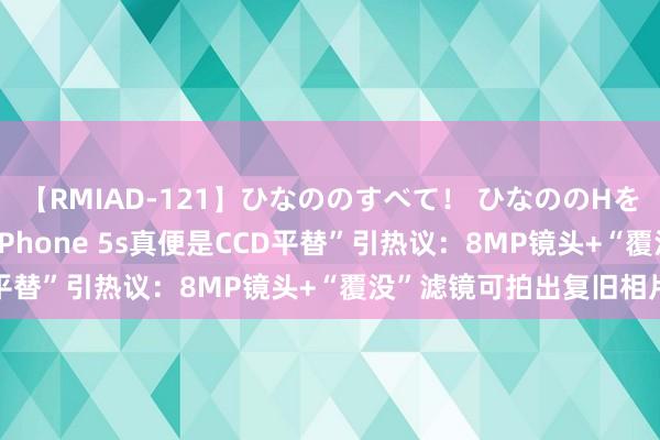 【RMIAD-121】ひなののすべて！ ひなののHをいっぱい見せちゃォ “iPhone 5s真便是CCD平替”引热议：8MP镜头+“覆没”滤镜可拍出复旧相片