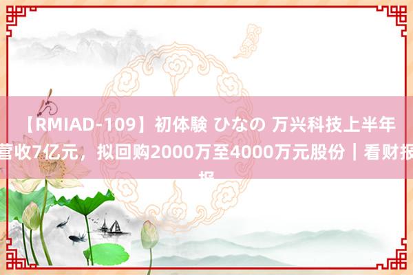 【RMIAD-109】初体験 ひなの 万兴科技上半年营收7亿元，拟回购2000万至4000万元股份｜看财报