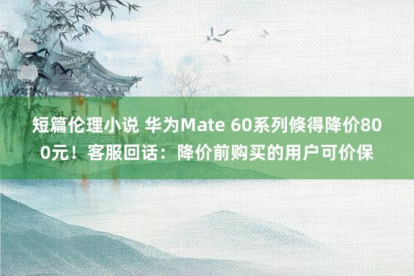 短篇伦理小说 华为Mate 60系列倏得降价800元！客服回话：降价前购买的用户可价保