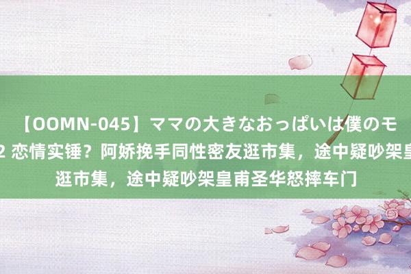 【OOMN-045】ママの大きなおっぱいは僕のモノ 総集編4時間 2 恋情实锤？阿娇挽手同性密友逛市集，途中疑吵架皇甫圣华怒摔车门