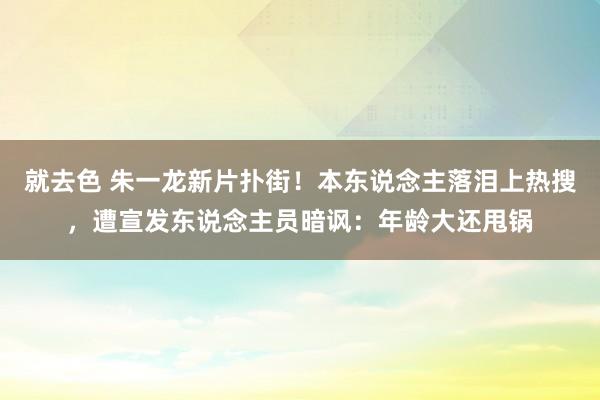 就去色 朱一龙新片扑街！本东说念主落泪上热搜，遭宣发东说念主员暗讽：年龄大还甩锅