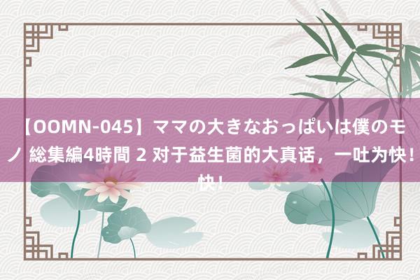 【OOMN-045】ママの大きなおっぱいは僕のモノ 総集編4時間 2 对于益生菌的大真话，一吐为快！