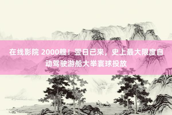 在线影院 2000艘！翌日已来，史上最大限度自动驾驶游船大举寰球投放