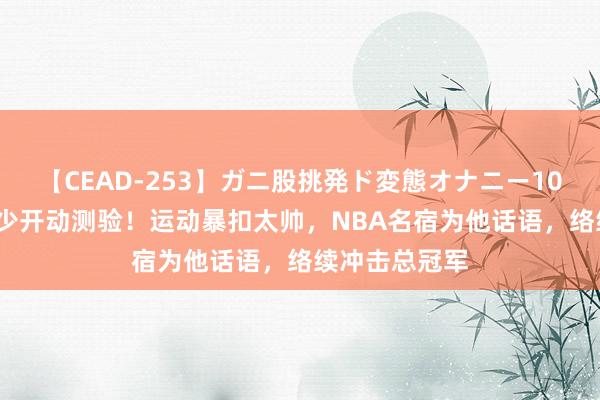 【CEAD-253】ガニ股挑発ド変態オナニー100人8時間 威少开动测验！运动暴扣太帅，NBA名宿为他话语，络续冲击总冠军