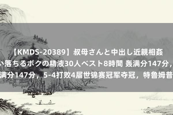 【KMDS-20389】叔母さんと中出し近親相姦 叔母さんの身体を伝い落ちるボクの精液30人ベスト8時間 轰满分147分，5-4打败4届世锦赛冠军夺冠，特鲁姆普迎战马海龙