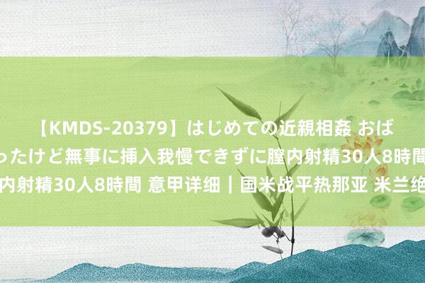 【KMDS-20379】はじめての近親相姦 おばさんの誘いに最初は戸惑ったけど無事に挿入我慢できずに膣内射精30人8時間 意甲详细｜国米战平热那亚 米兰绝平皆灵