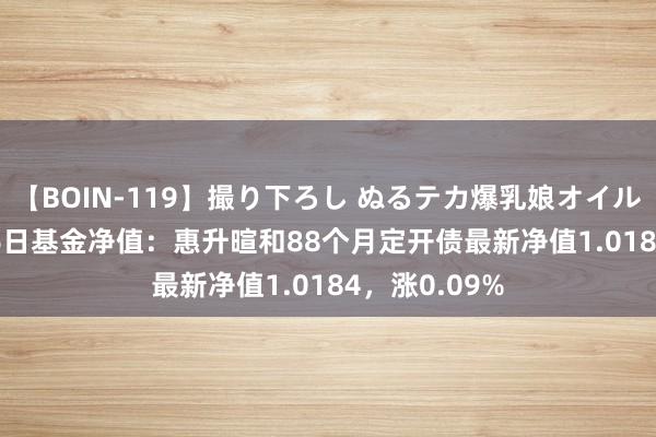 【BOIN-119】撮り下ろし ぬるテカ爆乳娘オイルFUCK 8月16日基金净值：惠升暄和88个月定开债最新净值1.0184，涨0.09%