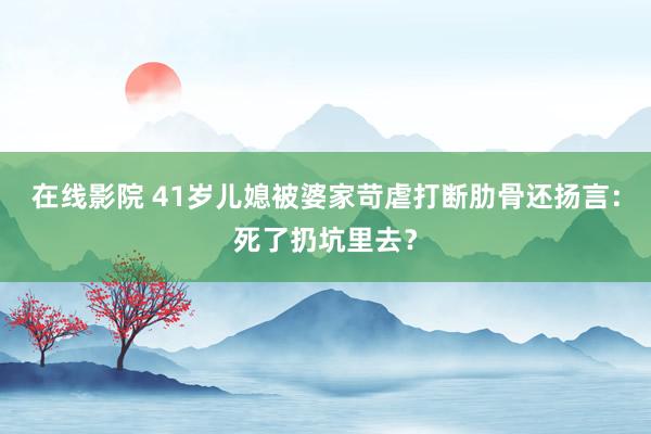 在线影院 41岁儿媳被婆家苛虐打断肋骨还扬言：死了扔坑里去？