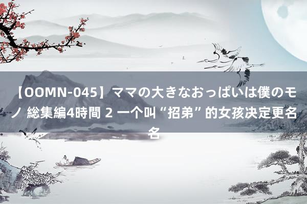 【OOMN-045】ママの大きなおっぱいは僕のモノ 総集編4時間 2 一个叫“招弟”的女孩决定更名