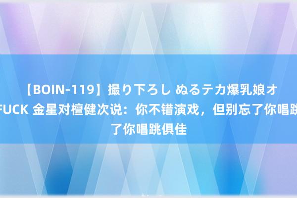 【BOIN-119】撮り下ろし ぬるテカ爆乳娘オイルFUCK 金星对檀健次说：你不错演戏，但别忘了你唱跳俱佳