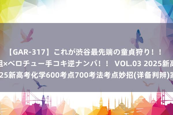 【GAR-317】これが渋谷最先端の童貞狩り！！ 超ド派手ギャル5人組×ベロチュー手コキ逆ナンパ！！ VOL.03 2025新高考化学600考点700考法考点妙招(详备判辨)家长转给孩子