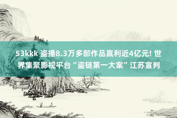 53kkk 盗播8.3万多部作品赢利近4亿元! 世界集聚影视平台“盗链第一大案”江苏宣判