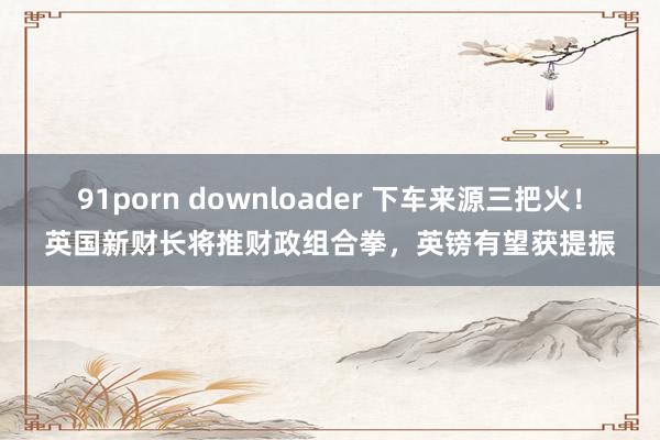 91porn downloader 下车来源三把火！英国新财长将推财政组合拳，英镑有望获提振