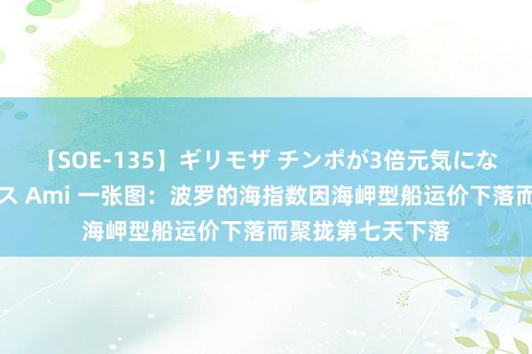 【SOE-135】ギリモザ チンポが3倍元気になる励ましセックス Ami 一张图：波罗的海指数因海岬型船运价下落而聚拢第七天下落