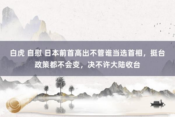 白虎 自慰 日本前首高出不管谁当选首相，挺台政策都不会变，决不许大陆收台