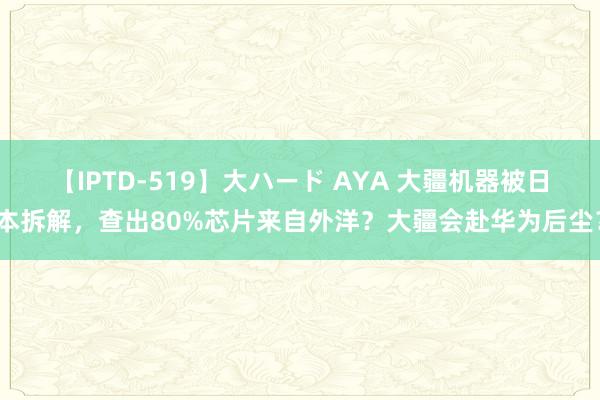 【IPTD-519】大ハード AYA 大疆机器被日本拆解，查出80%芯片来自外洋？大疆会赴华为后尘？