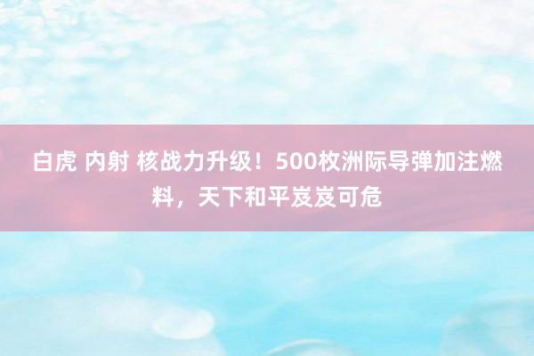 白虎 内射 核战力升级！500枚洲际导弹加注燃料，天下和平岌岌可危