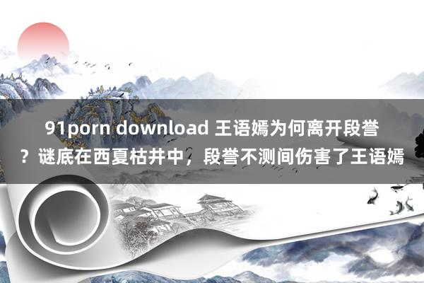 91porn download 王语嫣为何离开段誉？谜底在西夏枯井中，段誉不测间伤害了王语嫣