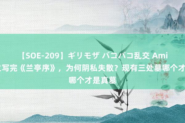 【SOE-209】ギリモザ バコバコ乱交 Ami 王羲之写完《兰亭序》，为何阴私失散？现有三处墓哪个才是真墓