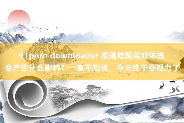 91porn downloader 相通吃酸菜对体魄会产生什么影响？一直不知谈，今天终于涨视力了