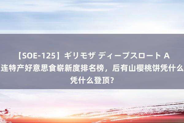 【SOE-125】ギリモザ ディープスロート Ami 大连特产好意思食崭新度排名榜，后有山樱桃饼凭什么登顶？