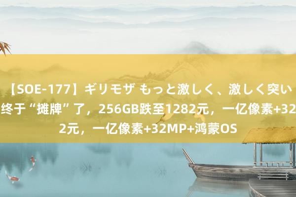 【SOE-177】ギリモザ もっと激しく、激しく突いて Ami 华为终于“摊牌”了，256GB跌至1282元，一亿像素+32MP+鸿蒙OS