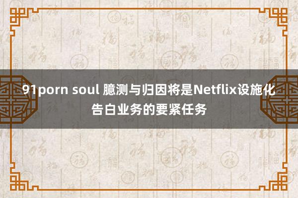 91porn soul 臆测与归因将是Netflix设施化告白业务的要紧任务