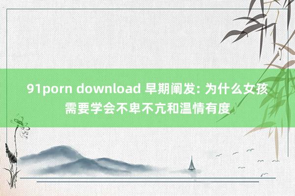 91porn download 早期阐发: 为什么女孩需要学会不卑不亢和温情有度