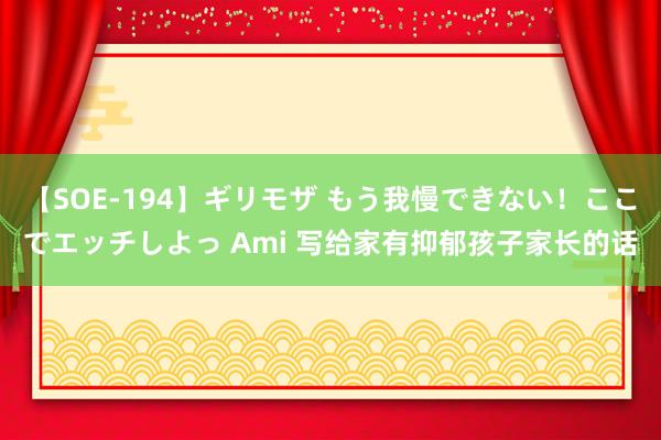 【SOE-194】ギリモザ もう我慢できない！ここでエッチしよっ Ami 写给家有抑郁孩子家长的话