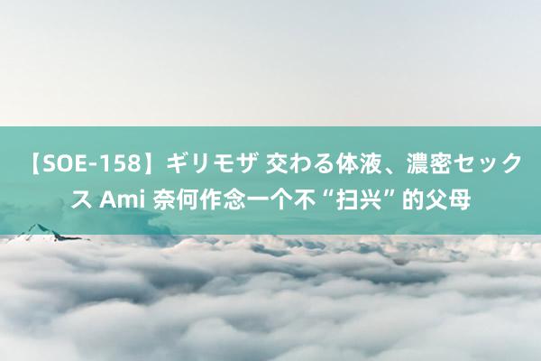 【SOE-158】ギリモザ 交わる体液、濃密セックス Ami 奈何作念一个不“扫兴”的父母