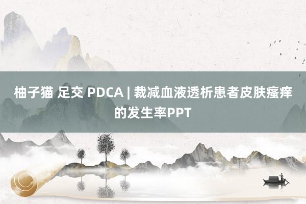 柚子猫 足交 PDCA | 裁减血液透析患者皮肤瘙痒的发生率PPT