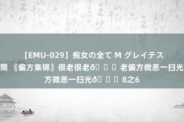 【EMU-029】痴女の全て M グレイテストヒッツ 4時間 〖偏方集锦〗很老很老?老偏方微恙一扫光?8之6