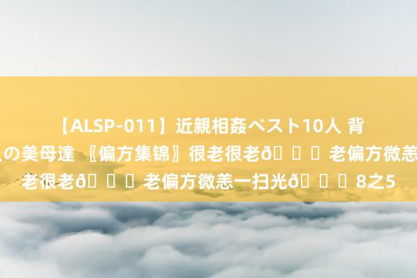 【ALSP-011】近親相姦ベスト10人 背徳の愛に溺れた10人の美母達 〖偏方集锦〗很老很老?老偏方微恙一扫光?8之5