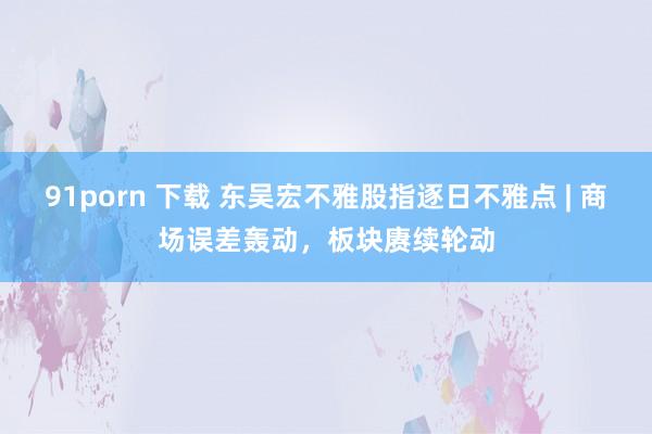 91porn 下载 东吴宏不雅股指逐日不雅点 | 商场误差轰动，板块赓续轮动