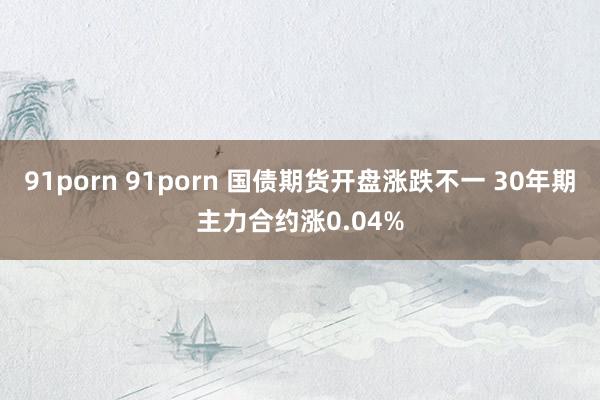 91porn 91porn 国债期货开盘涨跌不一 30年期主力合约涨0.04%