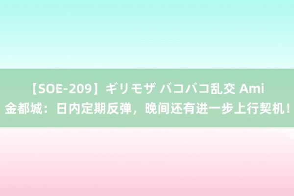 【SOE-209】ギリモザ バコバコ乱交 Ami 金都城：日内定期反弹，晚间还有进一步上行契机！