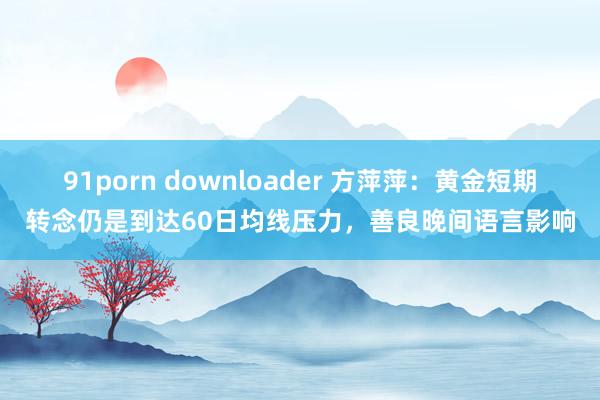 91porn downloader 方萍萍：黄金短期转念仍是到达60日均线压力，善良晚间语言影响