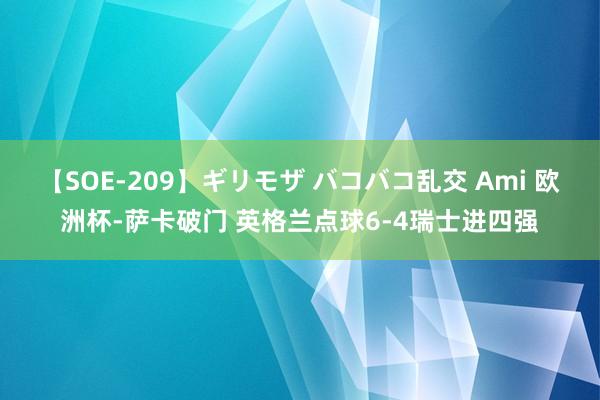 【SOE-209】ギリモザ バコバコ乱交 Ami 欧洲杯-萨卡破门 英格兰点球6-4瑞士进四强