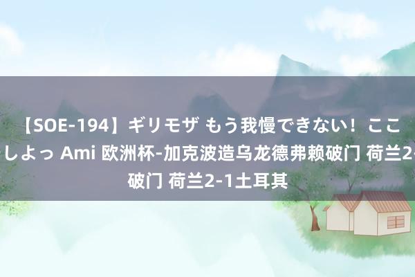 【SOE-194】ギリモザ もう我慢できない！ここでエッチしよっ Ami 欧洲杯-加克波造乌龙德弗赖破门 荷兰2-1土耳其